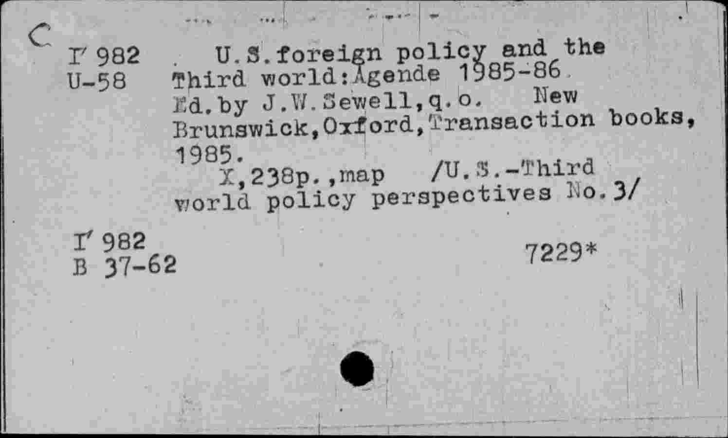 ﻿Г 982 U-58
U.3.foreign policy and the Third world:Agende 1985-86 Ed.by J.W. Sewell, q. b. New Brunswick,Oxford,transaction
books,
198х',238р. .map /U.S.-Third world policy perspectives r.o. 3/
Г 982
В 37-62
7229*